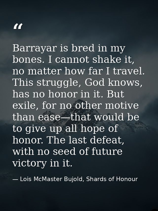 Barrayar is bred in my bones. I cannot shake it, no matter how far I travel. This struggle, God knows, has no honor in i — Lois McMaster Bujold, Shards of Honour