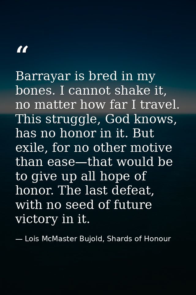 Barrayar is bred in my bones. I cannot shake it, no matter how far I travel. This struggle, God knows, has no honor in i — Lois McMaster Bujold, Shards of Honour