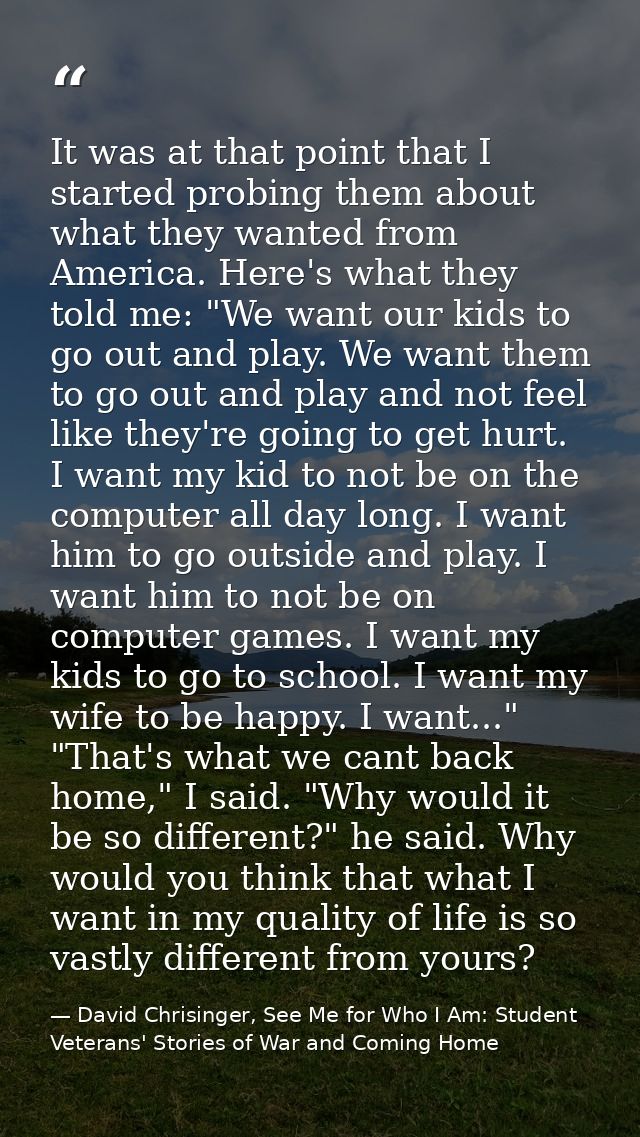 It was at that point that I started probing them about what they wanted from America. Here's what they told me: "We want — David Chrisinger, See Me for Who I Am: Student Veterans' Stories of War and Coming Home
