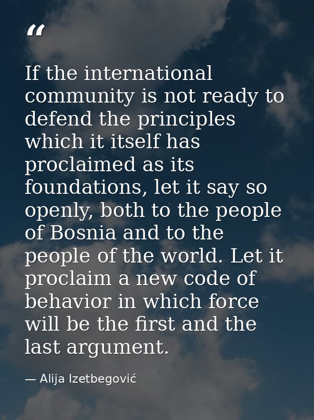 If the international community is not ready to defend the principles which it itself has proclaimed as its foundations,  — Alija Izetbegović