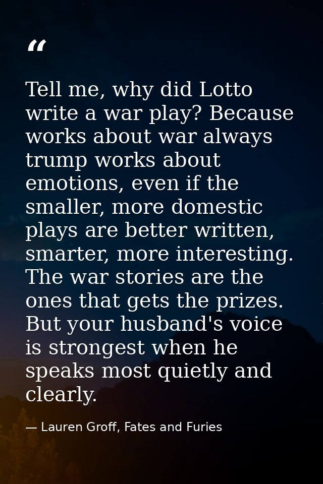 Tell me, why did Lotto write a war play? Because works about war always trump works about emotions, even if the smaller, — Lauren Groff, Fates and Furies