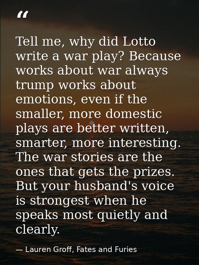 Tell me, why did Lotto write a war play? Because works about war always trump works about emotions, even if the smaller, — Lauren Groff, Fates and Furies
