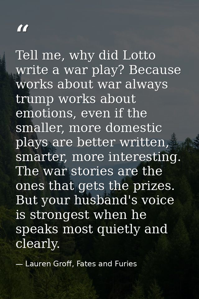 Tell me, why did Lotto write a war play? Because works about war always trump works about emotions, even if the smaller, — Lauren Groff, Fates and Furies