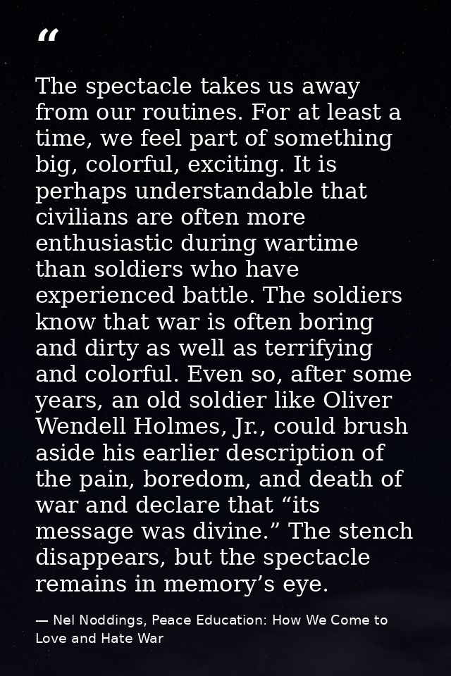 The spectacle takes us away from our routines. For at least a time, we feel part of something big, colorful, exciting. I — Nel Noddings, Peace Education: How We Come to Love and Hate War