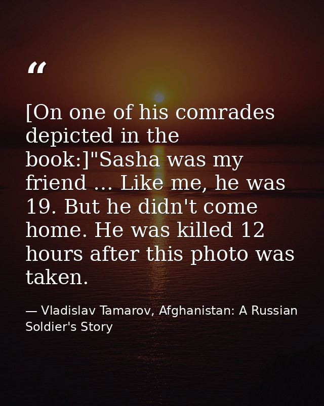 [On one of his comrades depicted in the book:]"Sasha was my friend … Like me, he was 19. But he didn't come home. He was — Vladislav Tamarov, Afghanistan: A Russian Soldier's Story