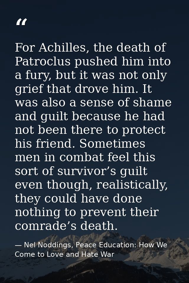 For Achilles, the death of Patroclus pushed him into a fury, but it was not only grief that drove him. It was also a sen — Nel Noddings, Peace Education: How We Come to Love and Hate War
