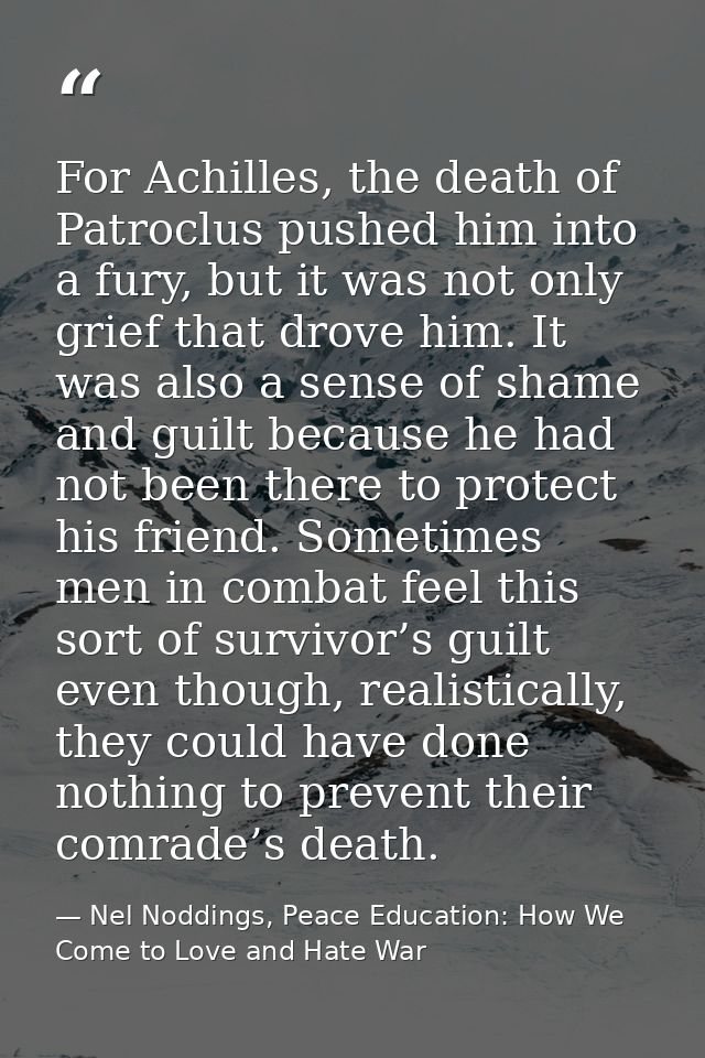 For Achilles, the death of Patroclus pushed him into a fury, but it was not only grief that drove him. It was also a sen — Nel Noddings, Peace Education: How We Come to Love and Hate War