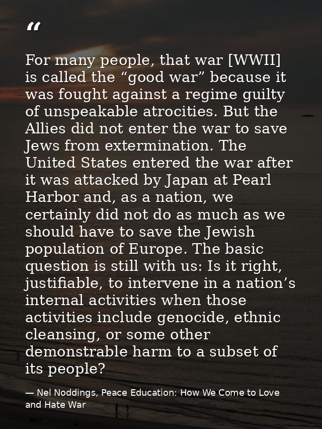 For many people, that war [WWII] is called the “good war” because it was fought against a regime guilty of unspeakable a — Nel Noddings, Peace Education: How We Come to Love and Hate War