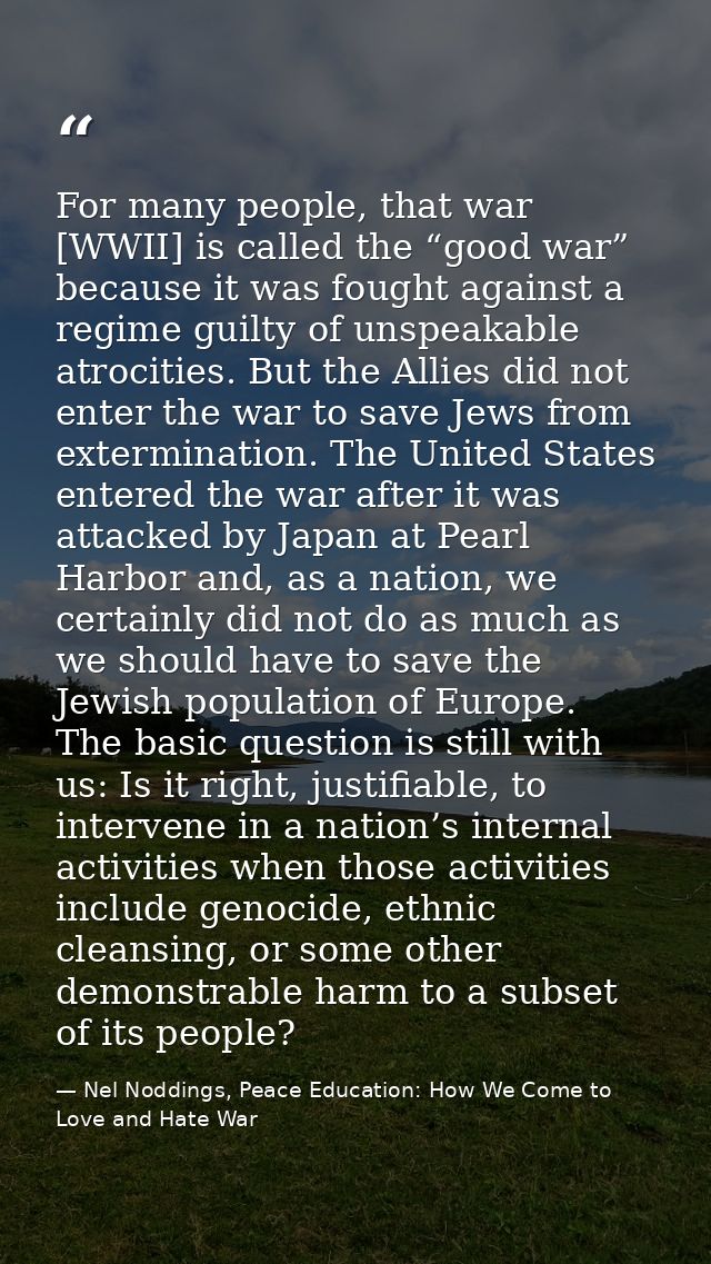 For many people, that war [WWII] is called the “good war” because it was fought against a regime guilty of unspeakable a — Nel Noddings, Peace Education: How We Come to Love and Hate War