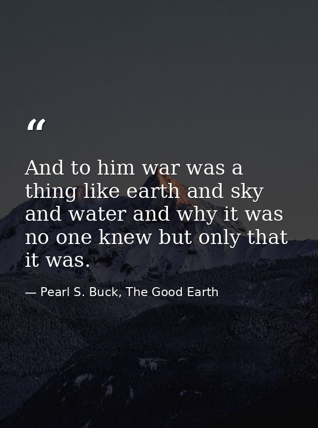 And to him war was a thing like earth and sky and water and why it was no one knew but only that it was. — Pearl S. Buck, The Good Earth