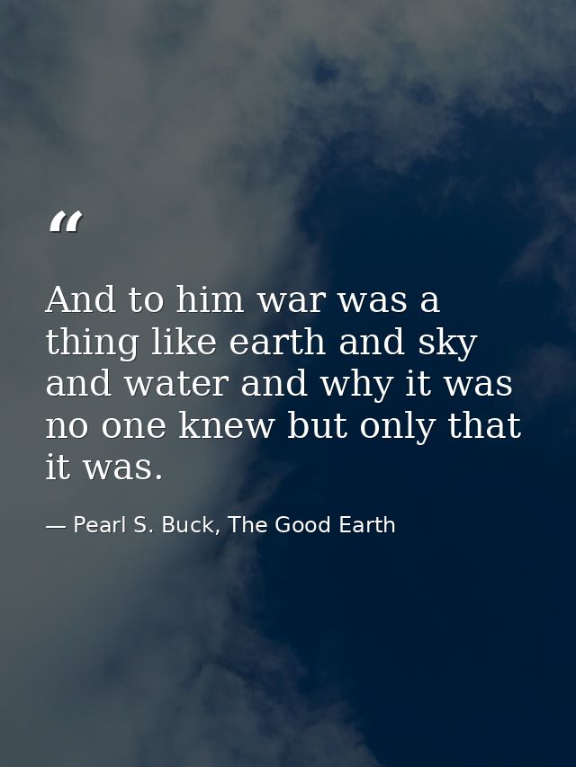 And to him war was a thing like earth and sky and water and why it was no one knew but only that it was. — Pearl S. Buck, The Good Earth