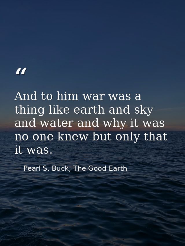 And to him war was a thing like earth and sky and water and why it was no one knew but only that it was. — Pearl S. Buck, The Good Earth