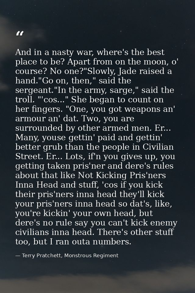 And in a nasty war, where's the best place to be? Apart from on the moon, o' course? No one?"Slowly, Jade raised a hand. — Terry Pratchett, Monstrous Regiment