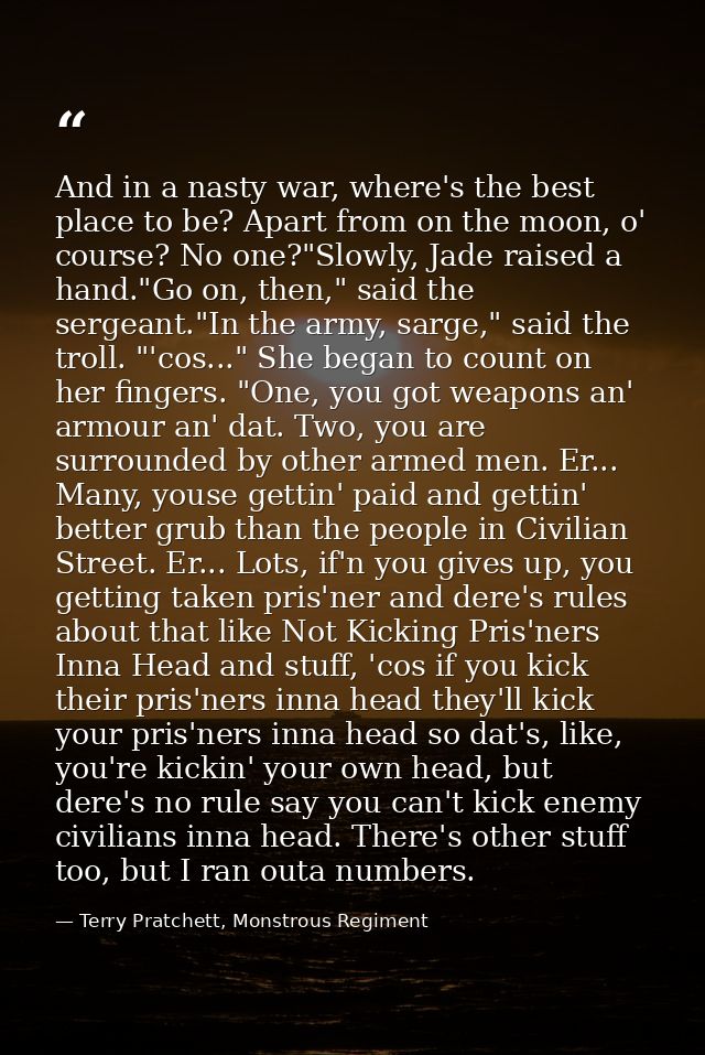 And in a nasty war, where's the best place to be? Apart from on the moon, o' course? No one?"Slowly, Jade raised a hand. — Terry Pratchett, Monstrous Regiment