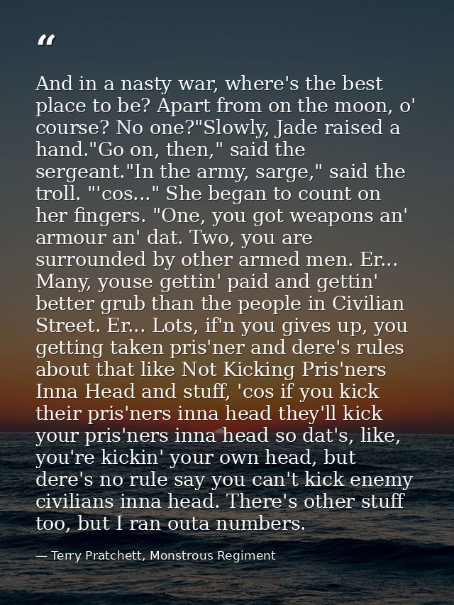 And in a nasty war, where's the best place to be? Apart from on the moon, o' course? No one?"Slowly, Jade raised a hand. — Terry Pratchett, Monstrous Regiment