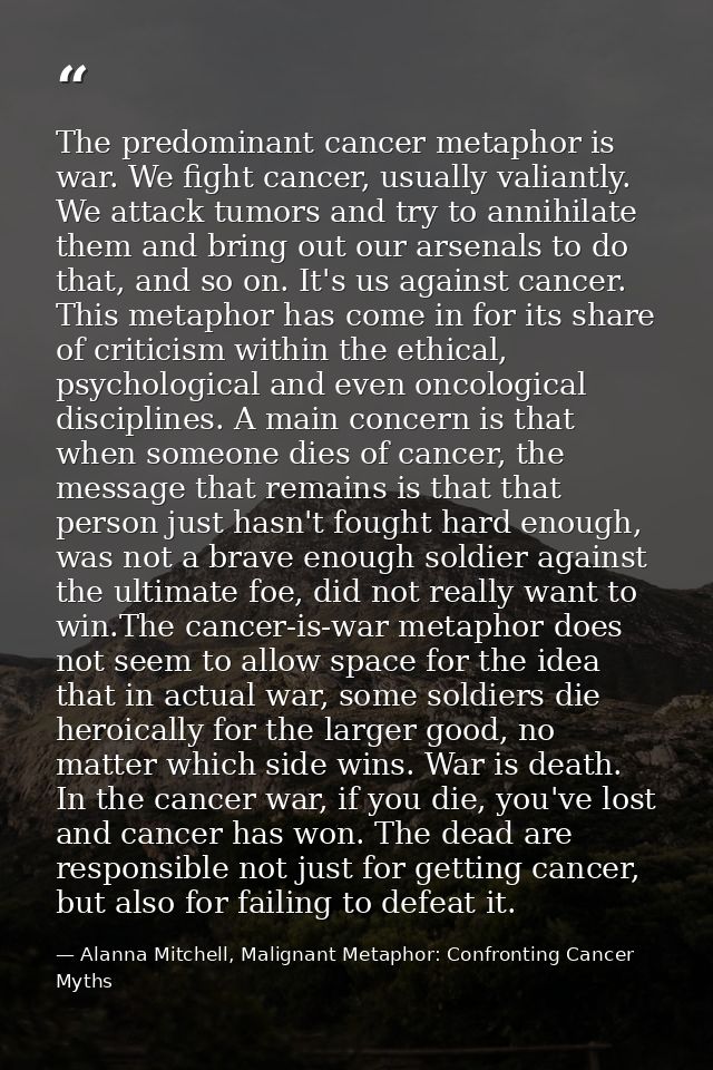 The predominant cancer metaphor is war. We fight cancer, usually valiantly. We attack tumors and try to annihilate them  — Alanna Mitchell, Malignant Metaphor: Confronting Cancer Myths