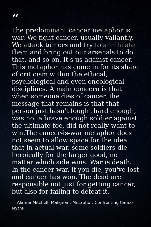 The predominant cancer metaphor is war. We fight cancer, usually valiantly. We attack tumors and try to annihilate them  — Alanna Mitchell, Malignant Metaphor: Confronting Cancer Myths