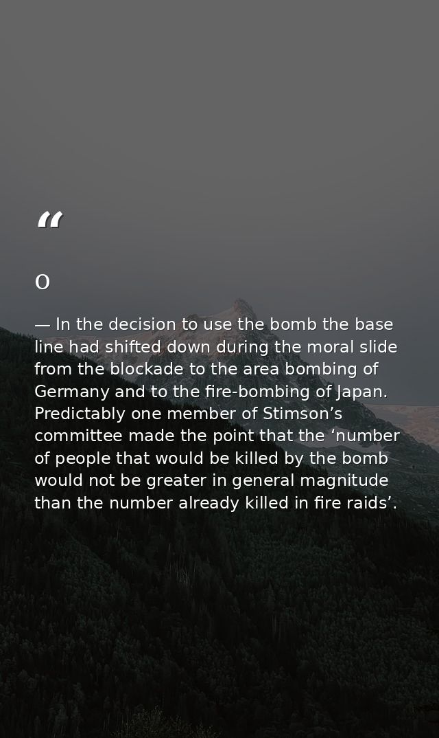 o — In the decision to use the bomb the base line had shifted down during the moral slide from the blockade to the area bombing of Germany and to the fire-bombing of Japan. Predictably one member of Stimson’s committee made the point that the ‘number of people that would be killed by the bomb would not be greater in general magnitude than the number already killed in fire raids’.