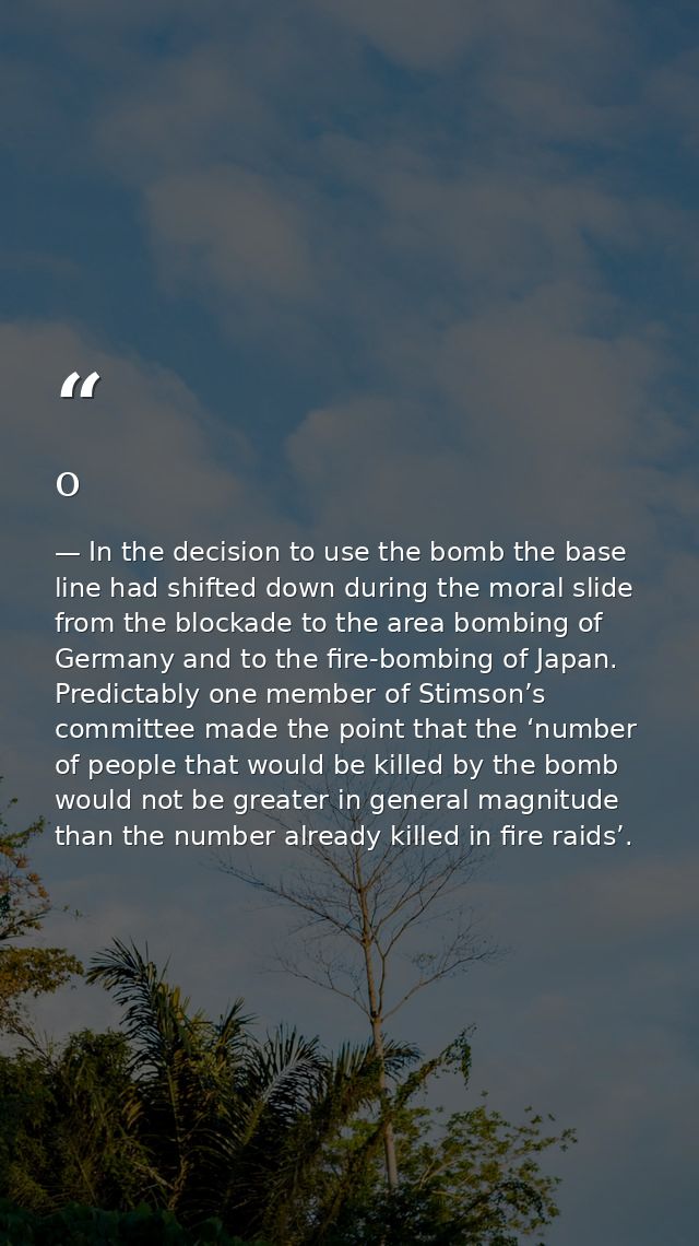 o — In the decision to use the bomb the base line had shifted down during the moral slide from the blockade to the area bombing of Germany and to the fire-bombing of Japan. Predictably one member of Stimson’s committee made the point that the ‘number of people that would be killed by the bomb would not be greater in general magnitude than the number already killed in fire raids’.
