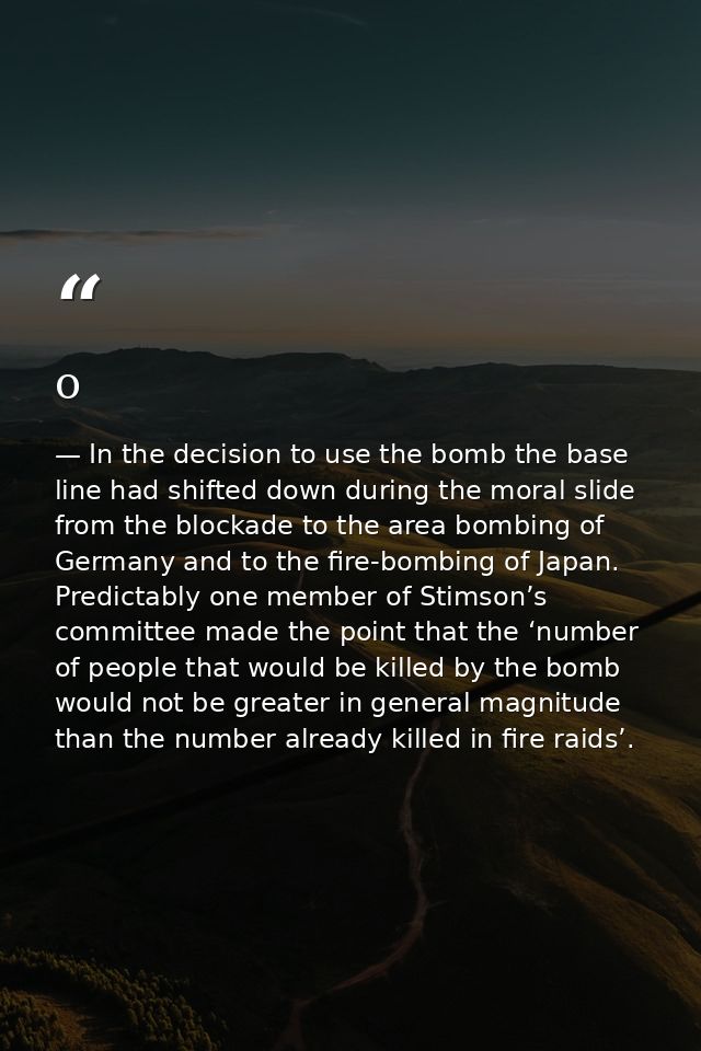o — In the decision to use the bomb the base line had shifted down during the moral slide from the blockade to the area bombing of Germany and to the fire-bombing of Japan. Predictably one member of Stimson’s committee made the point that the ‘number of people that would be killed by the bomb would not be greater in general magnitude than the number already killed in fire raids’.