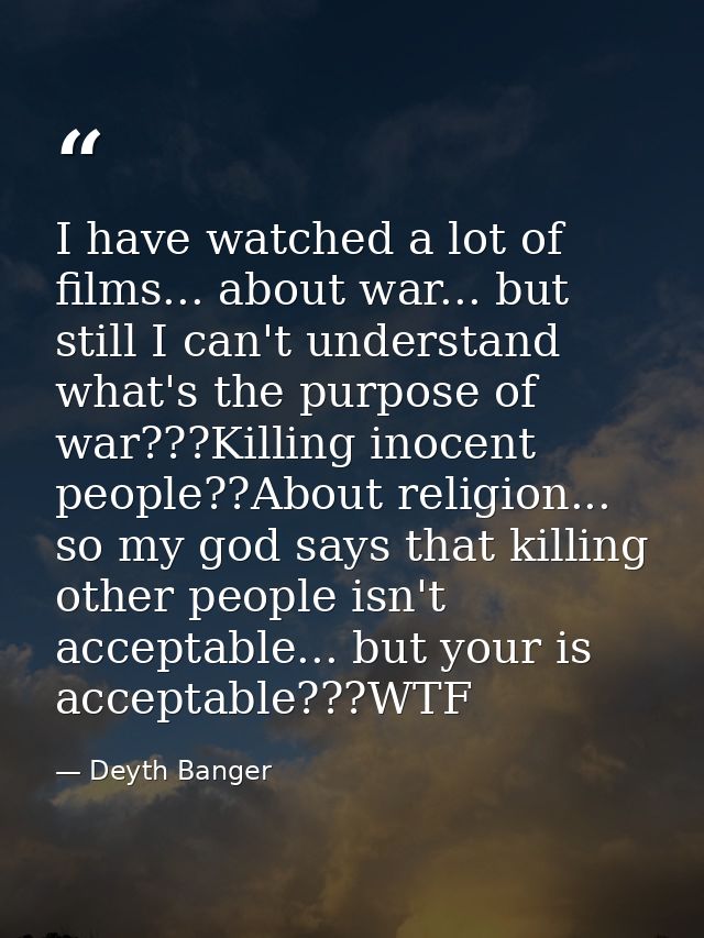 I have watched a lot of films... about war... but still I can't understand what's the purpose of war???Killing inocent p — Deyth Banger