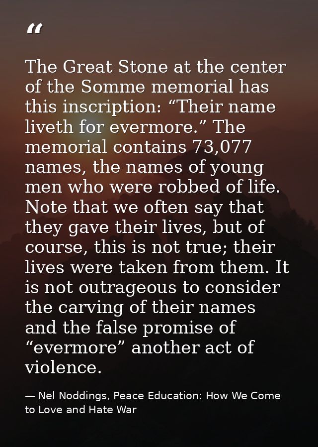 The Great Stone at the center of the Somme memorial has this inscription: “Their name liveth for evermore.” The memorial — Nel Noddings, Peace Education: How We Come to Love and Hate War