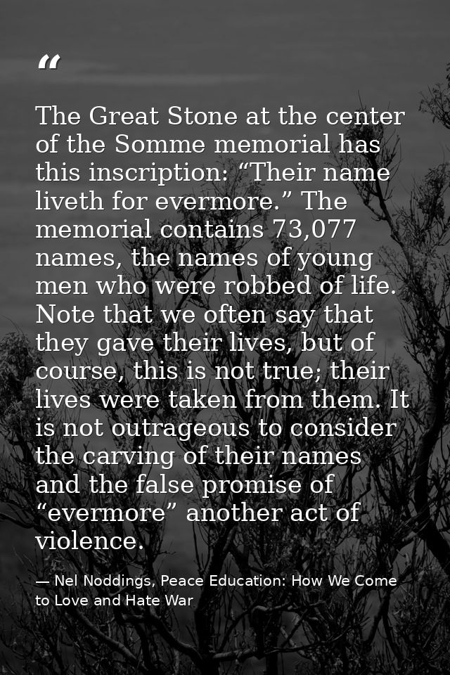 The Great Stone at the center of the Somme memorial has this inscription: “Their name liveth for evermore.” The memorial — Nel Noddings, Peace Education: How We Come to Love and Hate War