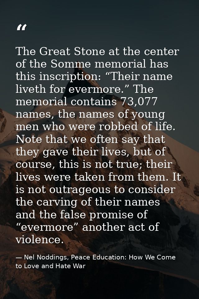 The Great Stone at the center of the Somme memorial has this inscription: “Their name liveth for evermore.” The memorial — Nel Noddings, Peace Education: How We Come to Love and Hate War