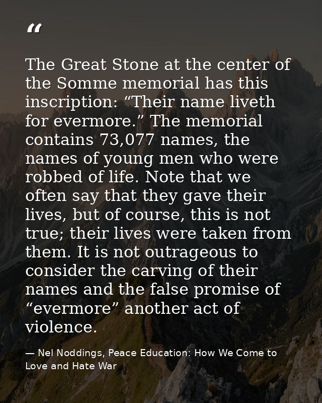The Great Stone at the center of the Somme memorial has this inscription: “Their name liveth for evermore.” The memorial — Nel Noddings, Peace Education: How We Come to Love and Hate War