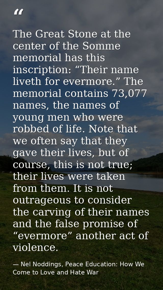 The Great Stone at the center of the Somme memorial has this inscription: “Their name liveth for evermore.” The memorial — Nel Noddings, Peace Education: How We Come to Love and Hate War