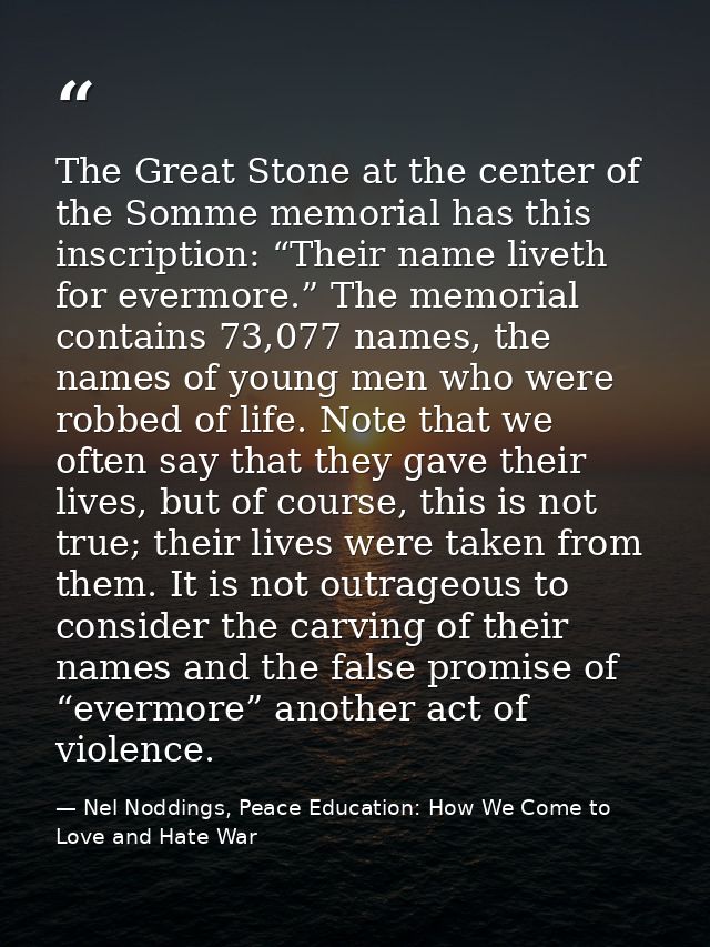 The Great Stone at the center of the Somme memorial has this inscription: “Their name liveth for evermore.” The memorial — Nel Noddings, Peace Education: How We Come to Love and Hate War
