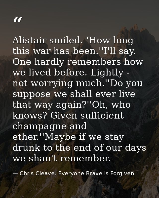 Alistair smiled. 'How long this war has been.''I'll say. One hardly remembers how we lived before. Lightly - not worryin — Chris Cleave, Everyone Brave is Forgiven
