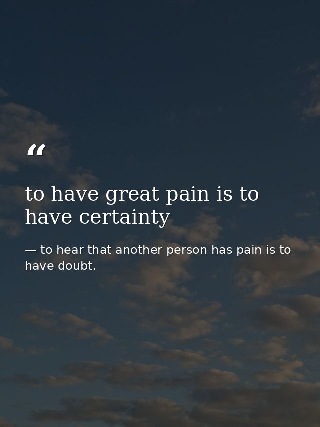 to have great pain is to have certainty — to hear that another person has pain is to have doubt.