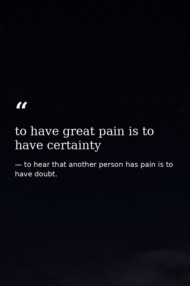 to have great pain is to have certainty — to hear that another person has pain is to have doubt.