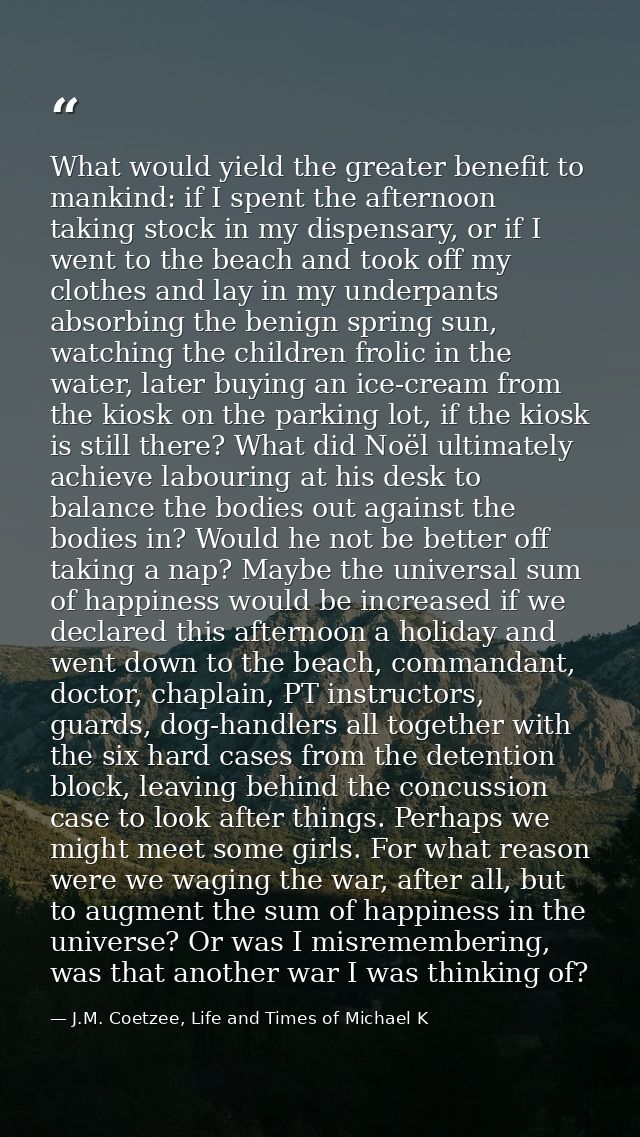 What would yield the greater benefit to mankind: if I spent the afternoon taking stock in my dispensary, or if I went to — J.M. Coetzee, Life and Times of Michael K