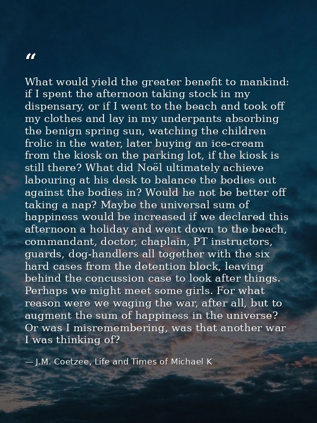 What would yield the greater benefit to mankind: if I spent the afternoon taking stock in my dispensary, or if I went to — J.M. Coetzee, Life and Times of Michael K