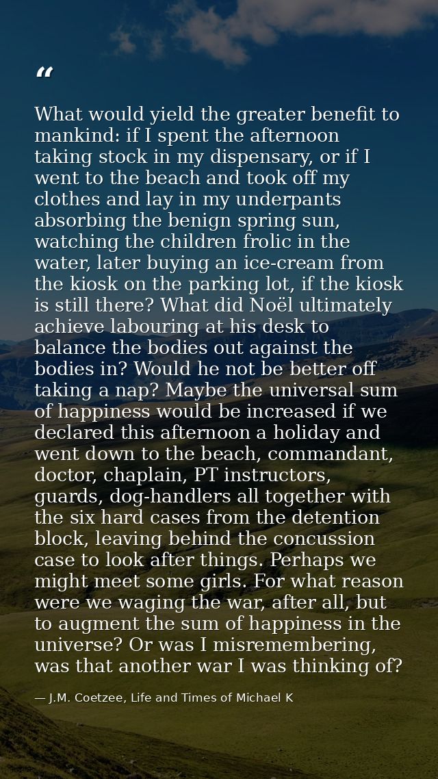 What would yield the greater benefit to mankind: if I spent the afternoon taking stock in my dispensary, or if I went to — J.M. Coetzee, Life and Times of Michael K
