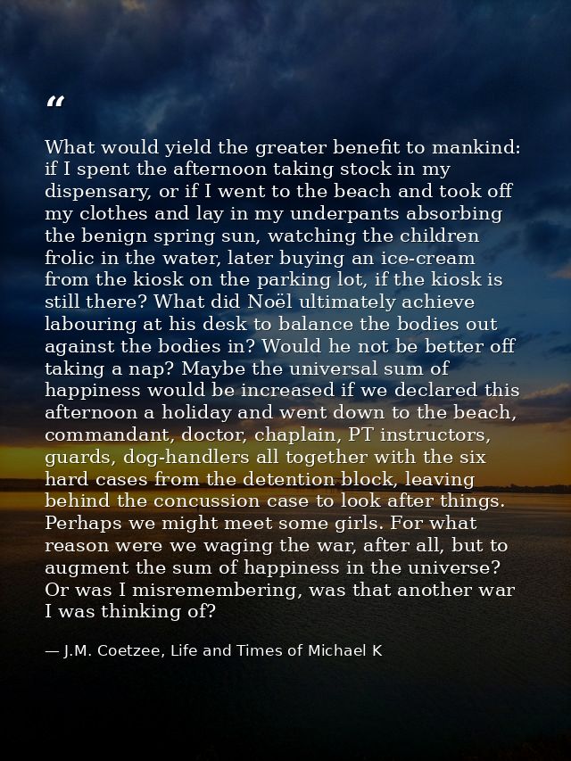 What would yield the greater benefit to mankind: if I spent the afternoon taking stock in my dispensary, or if I went to — J.M. Coetzee, Life and Times of Michael K