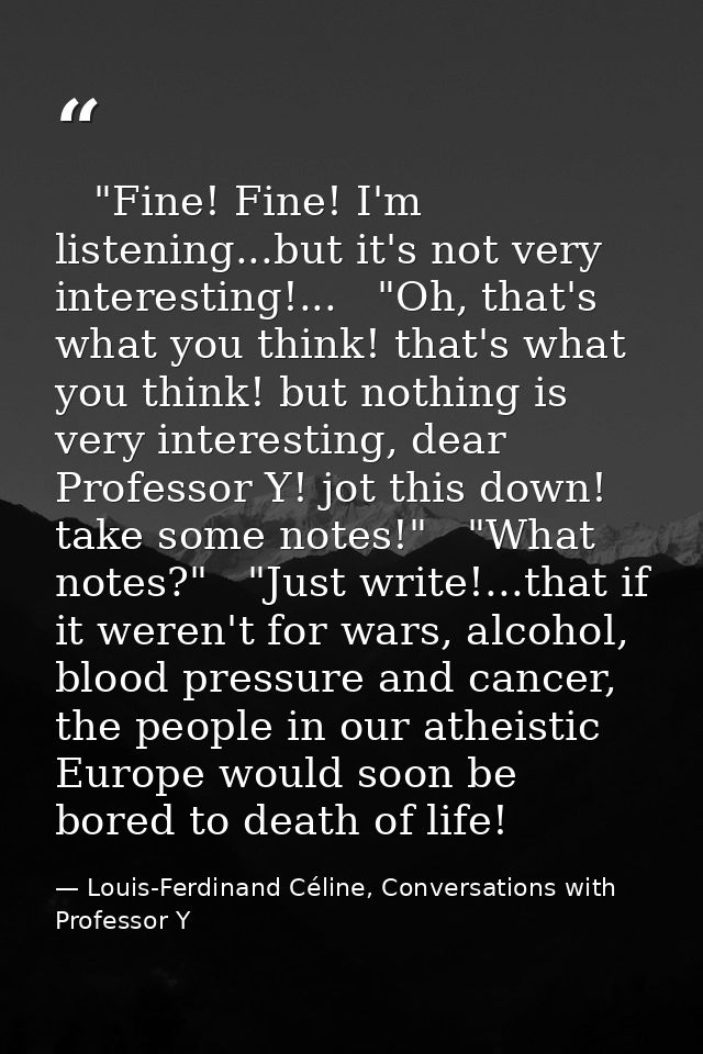    "Fine! Fine! I'm listening...but it's not very interesting!...   "Oh, that's what you think! that's what you think! b — Louis-Ferdinand Céline, Conversations with Professor Y