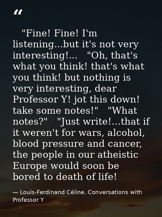    "Fine! Fine! I'm listening...but it's not very interesting!...   "Oh, that's what you think! that's what you think! b — Louis-Ferdinand Céline, Conversations with Professor Y