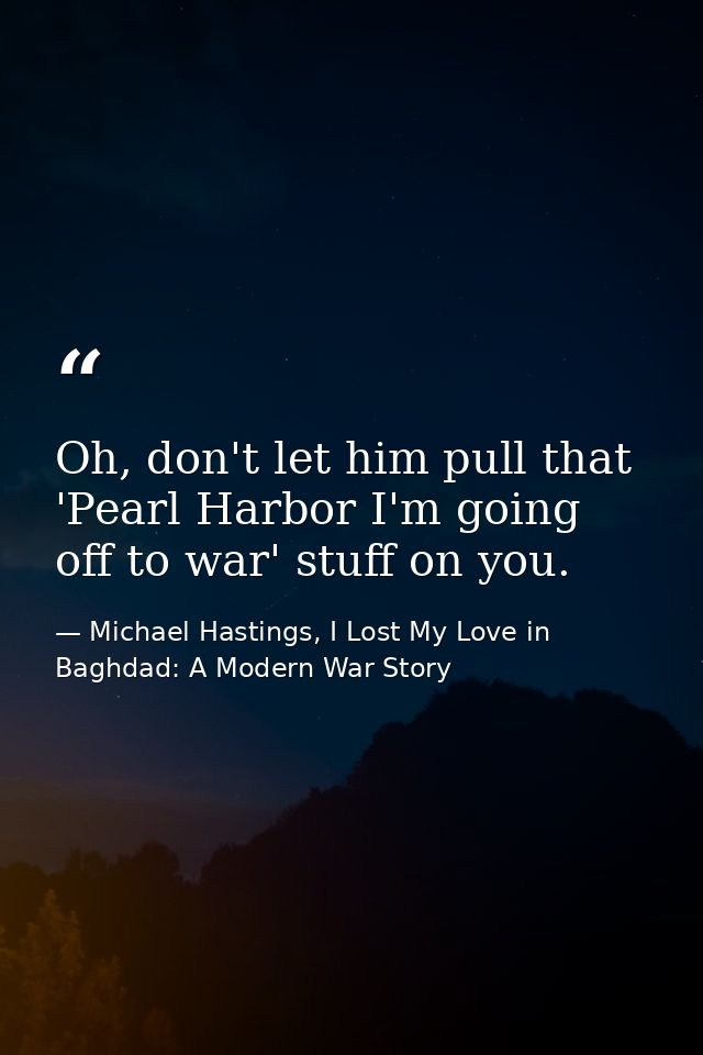 Oh, don't let him pull that 'Pearl Harbor I'm going off to war' stuff on you. — Michael Hastings, I Lost My Love in Baghdad: A Modern War Story