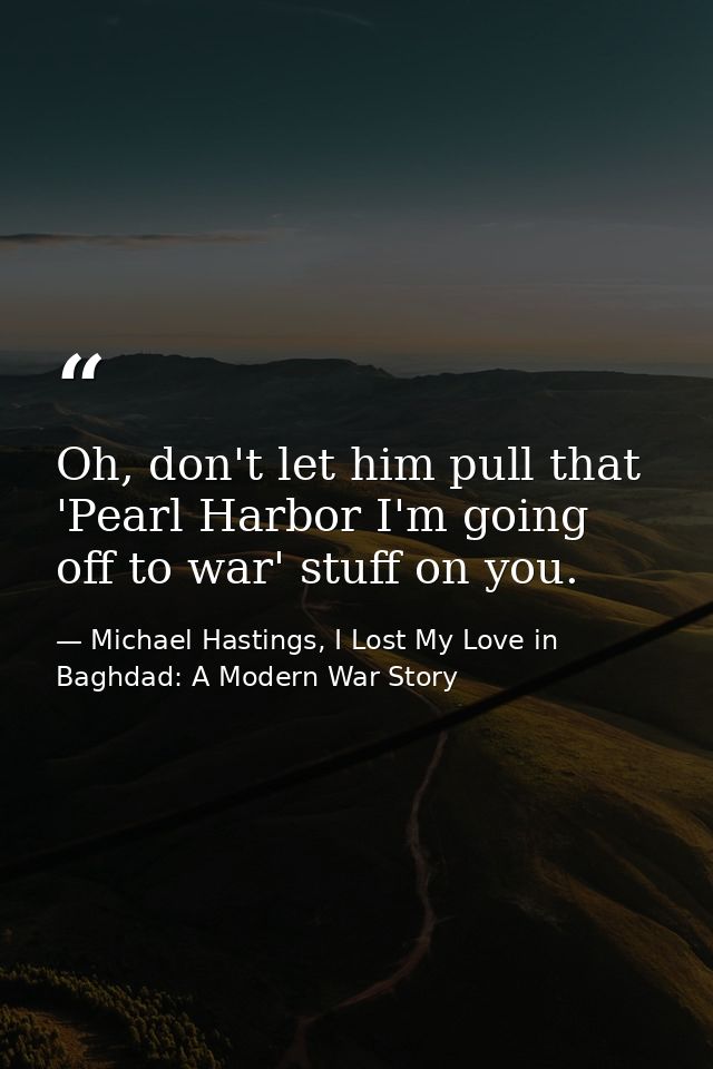 Oh, don't let him pull that 'Pearl Harbor I'm going off to war' stuff on you. — Michael Hastings, I Lost My Love in Baghdad: A Modern War Story