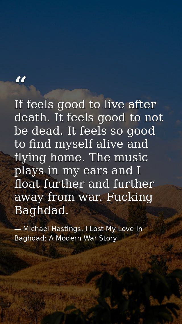 If feels good to live after death. It feels good to not be dead. It feels so good to find myself alive and flying home.  — Michael Hastings, I Lost My Love in Baghdad: A Modern War Story