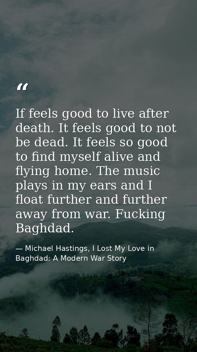 If feels good to live after death. It feels good to not be dead. It feels so good to find myself alive and flying home.  — Michael Hastings, I Lost My Love in Baghdad: A Modern War Story