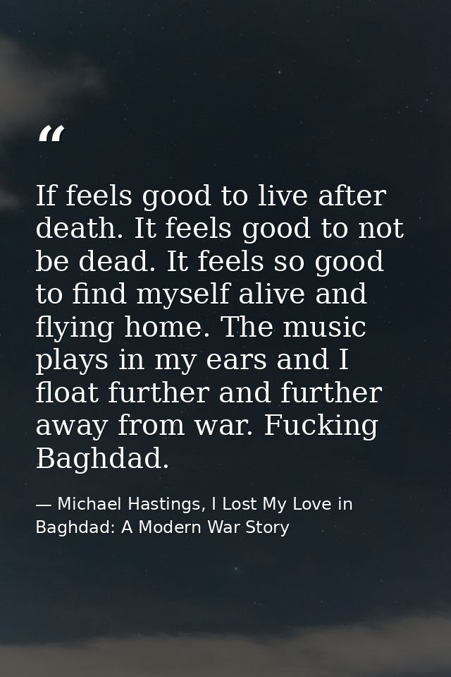 If feels good to live after death. It feels good to not be dead. It feels so good to find myself alive and flying home.  — Michael Hastings, I Lost My Love in Baghdad: A Modern War Story