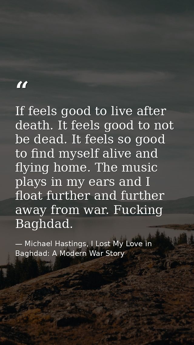 If feels good to live after death. It feels good to not be dead. It feels so good to find myself alive and flying home.  — Michael Hastings, I Lost My Love in Baghdad: A Modern War Story