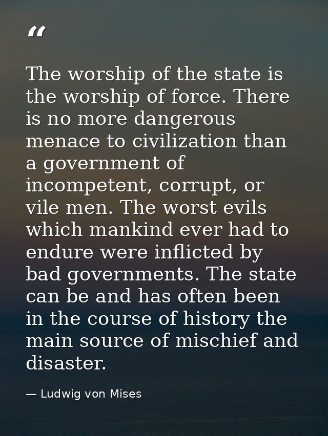 The worship of the state is the worship of force. There is no more dangerous menace to civilization than a government of — Ludwig von Mises