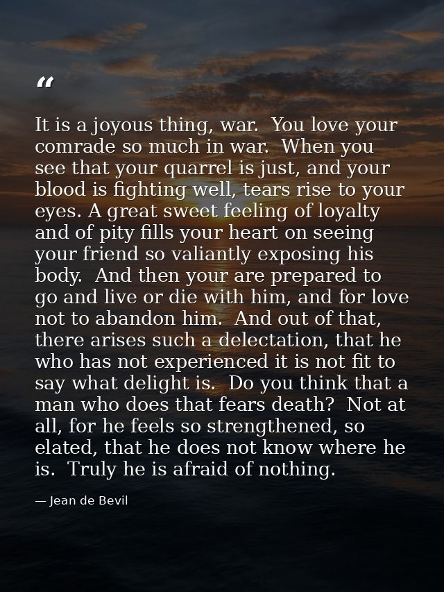 It is a joyous thing, war.  You love your comrade so much in war.  When you see that your quarrel is just, and your bloo — Jean de Bevil