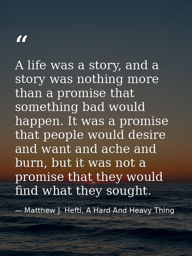A life was a story, and a story was nothing more than a promise that something bad would happen. It was a promise that p — Matthew J. Hefti, A Hard And Heavy Thing