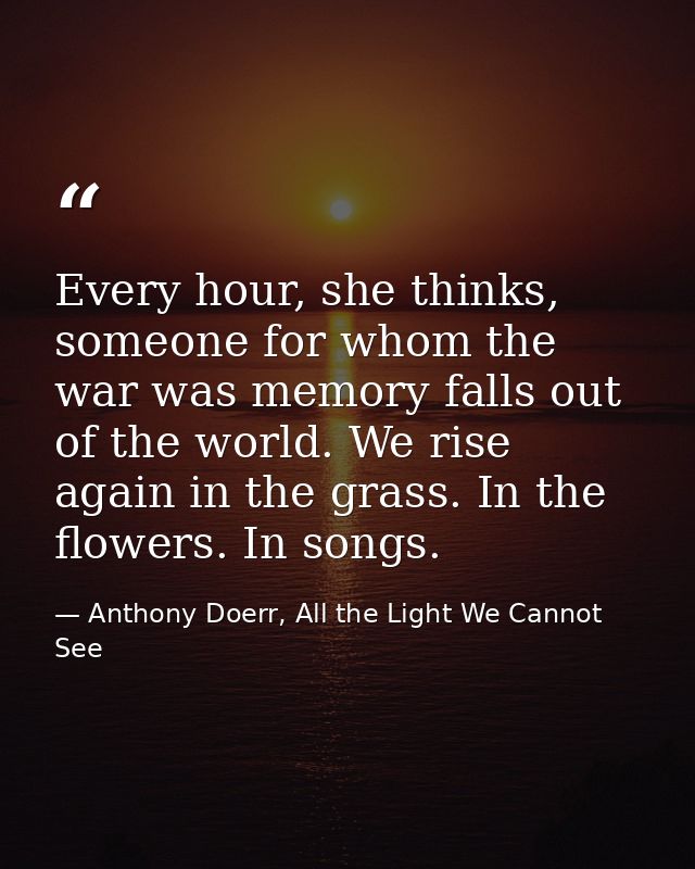 Every hour, she thinks, someone for whom the war was memory falls out of the world. We rise again in the grass. In the f — Anthony Doerr, All the Light We Cannot See